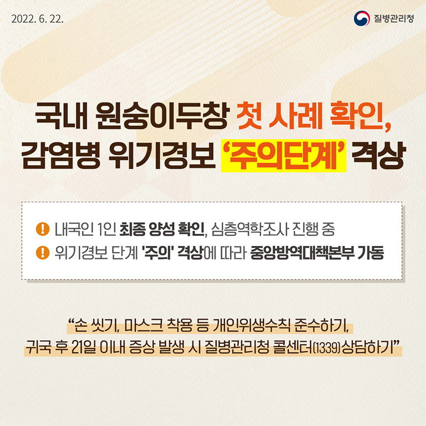 [질병관리청 2022년6월22일] 국내 원숭이두창 첫 사례 확인, 감염병 위기경보 '주의단계' 격상. 내국인 1인 최종 양성 확인, 심층역학조사 진행 중. 위기경보 단계 '주의' 격상에 따라 중앙방역대책본부 가동. 